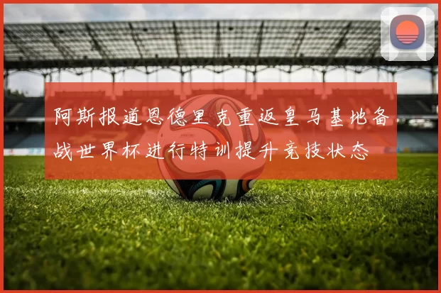 阿斯报道恩德里克重返皇马基地备战世界杯进行特训提升竞技状态