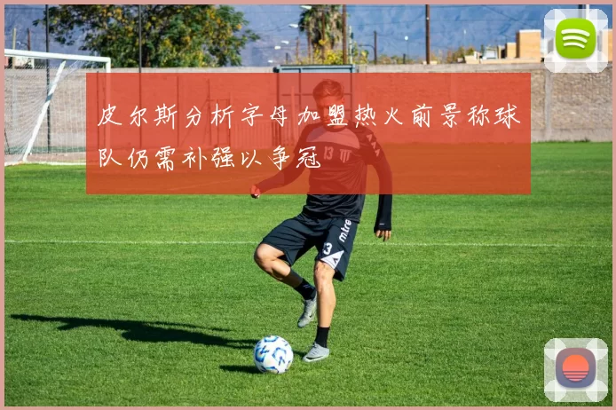 皮尔斯分析字母加盟热火前景称球队仍需补强以争冠