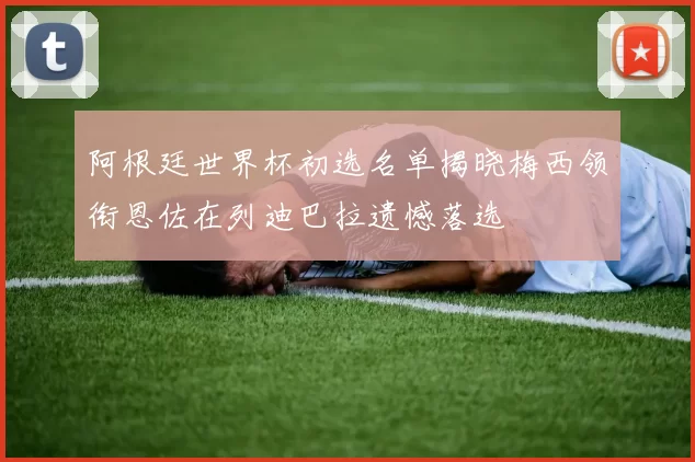 阿根廷世界杯初选名单揭晓梅西领衔恩佐在列迪巴拉遗憾落选