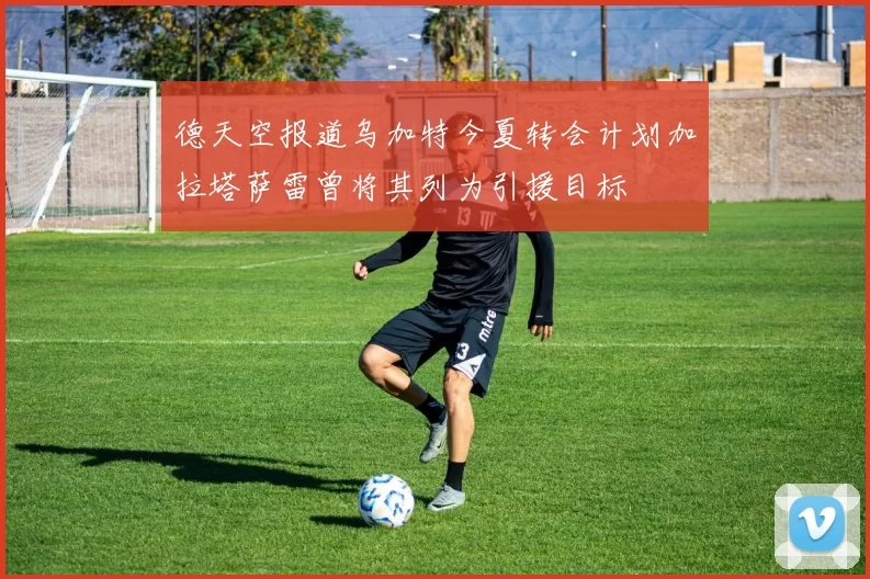 德天空报道乌加特今夏转会计划加拉塔萨雷曾将其列为引援目标
