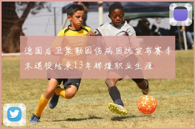 德国后卫聚勒因伤病困扰宣布赛季末退役结束13年辉煌职业生涯