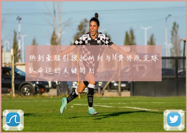 热刺豪赌引援托纳利与M费将改变球队命运的关键时刻