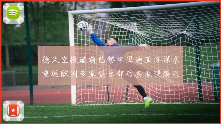 德天空报道前巴黎中卫迪亚洛谋求重返欧洲多家俱乐部对其表现感兴趣