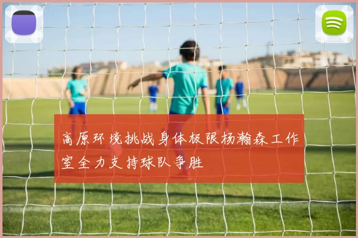 高原环境挑战身体极限杨瀚森工作室全力支持球队争胜