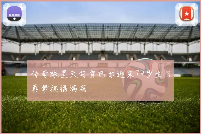 传奇球星天勾贾巴尔迎来79岁生日真挚祝福满满