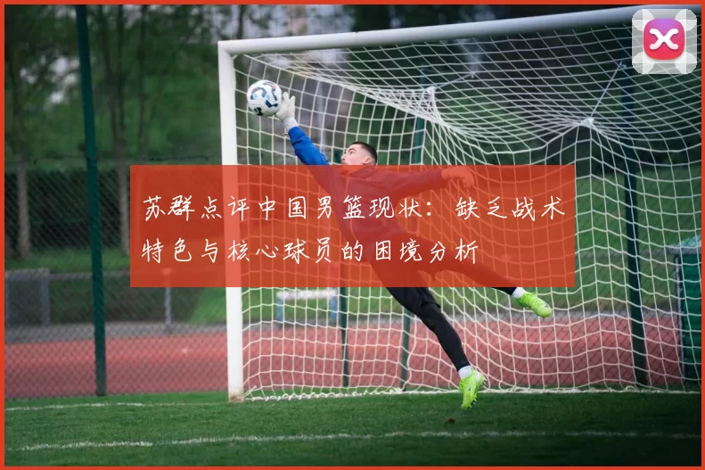 苏群点评中国男篮现状：缺乏战术特色与核心球员的困境分析