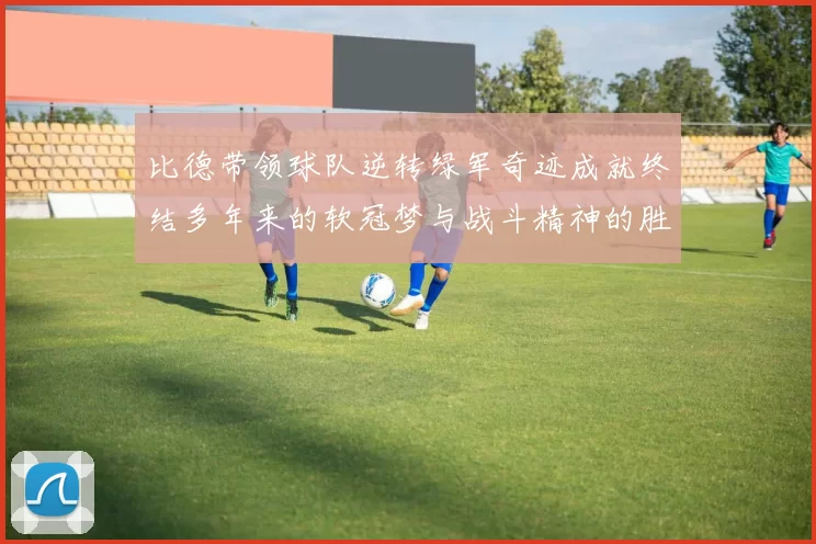 比德带领球队逆转绿军奇迹成就终结多年来的软冠梦与战斗精神的胜利