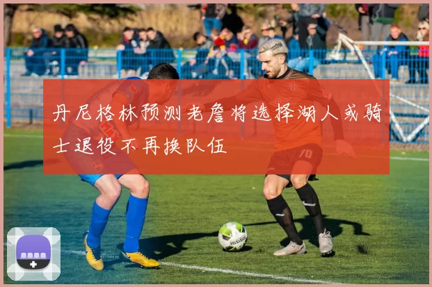 丹尼格林预测老詹将选择湖人或骑士退役不再换队伍