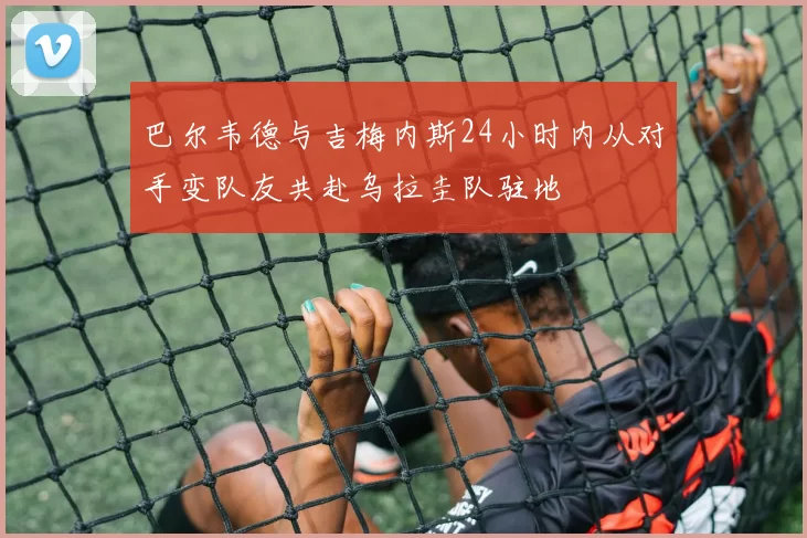 巴尔韦德与吉梅内斯24小时内从对手变队友共赴乌拉圭队驻地
