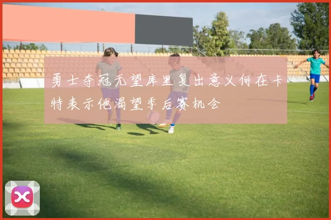 勇士夺冠无望库里复出意义何在卡特表示他渴望季后赛机会
