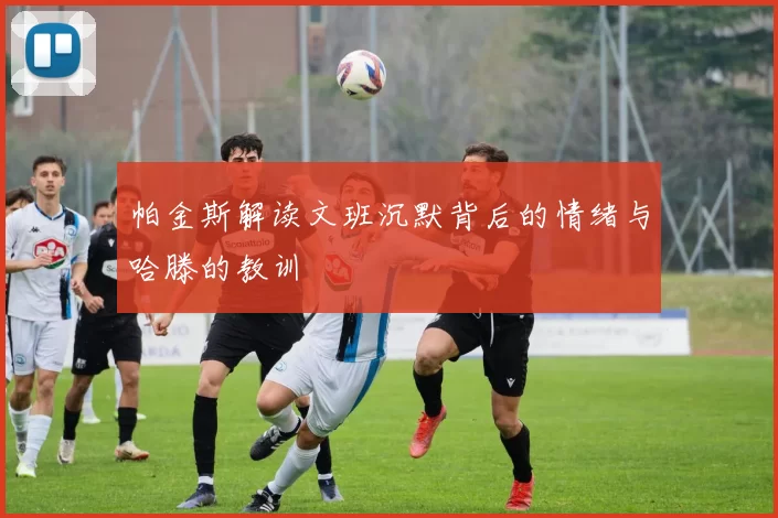 帕金斯解读文班沉默背后的情绪与哈滕的教训