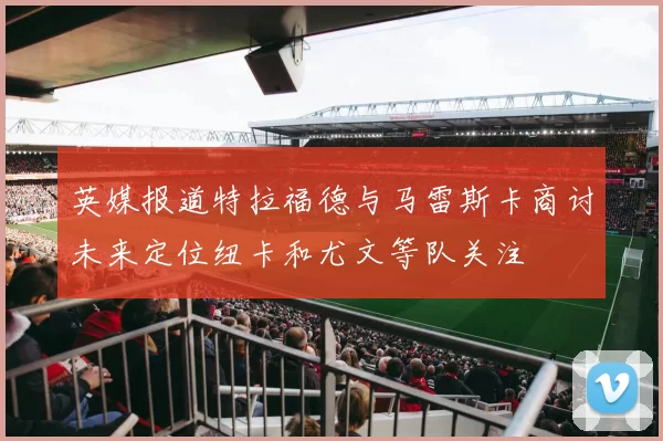 英媒报道特拉福德与马雷斯卡商讨未来定位纽卡和尤文等队关注