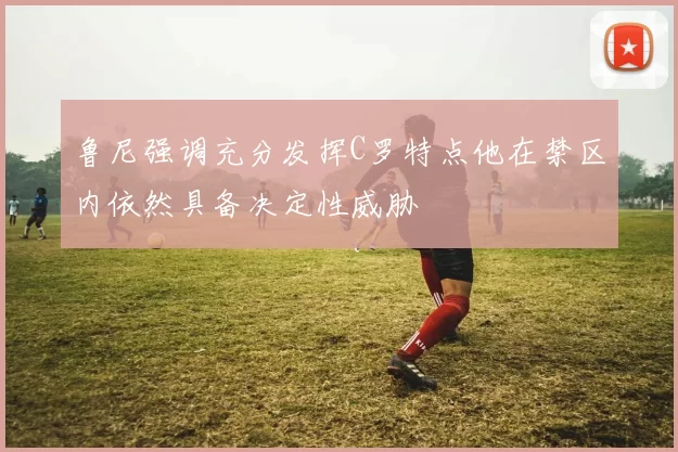 鲁尼强调充分发挥C罗特点他在禁区内依然具备决定性威胁