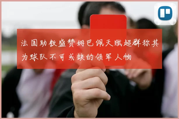 法国助教盛赞姆巴佩天赋超群称其为球队不可或缺的领军人物