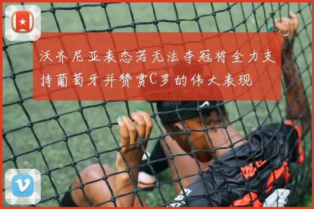 沃齐尼亚表态若无法夺冠将全力支持葡萄牙并赞赏C罗的伟大表现