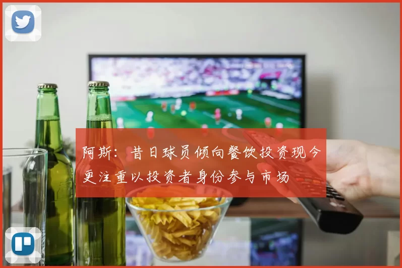 阿斯：昔日球员倾向餐饮投资现今更注重以投资者身份参与市场