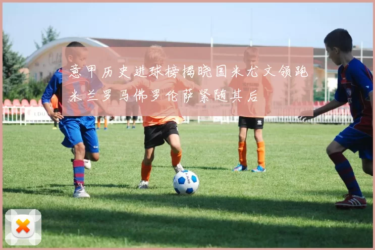 意甲历史进球榜揭晓国米尤文领跑米兰罗马佛罗伦萨紧随其后