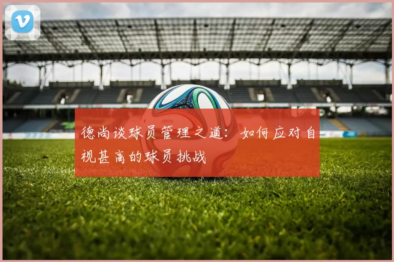 德尚谈球员管理之道：如何应对自视甚高的球员挑战