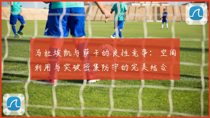 马杜埃凯与萨卡的良性竞争：空间利用与突破密集防守的完美结合