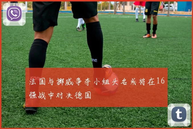 法国与挪威争夺小组头名或将在16强战中对决德国