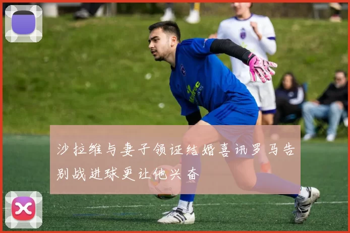 沙拉维与妻子领证结婚喜讯罗马告别战进球更让他兴奋