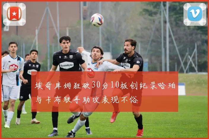 埃奇库姆狂砍30分10板创纪录哈珀与卡布联手助攻表现不俗