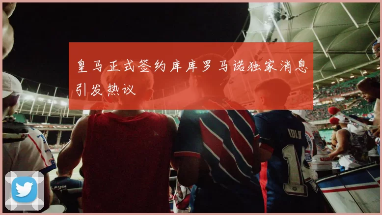 皇马正式签约库库罗马诺独家消息引发热议