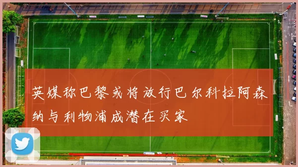 英媒称巴黎或将放行巴尔科拉阿森纳与利物浦成潜在买家
