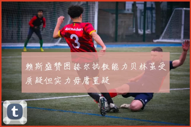 赖斯盛赞图赫尔执教能力贝林虽受质疑但实力毋庸置疑