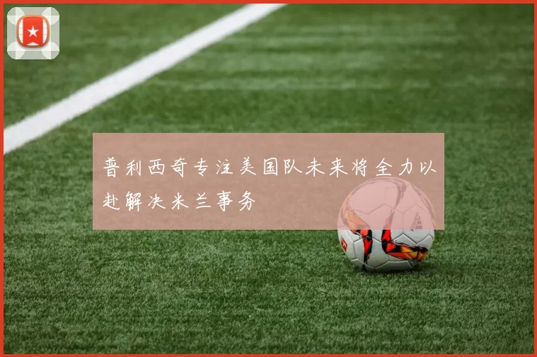 普利西奇专注美国队未来将全力以赴解决米兰事务