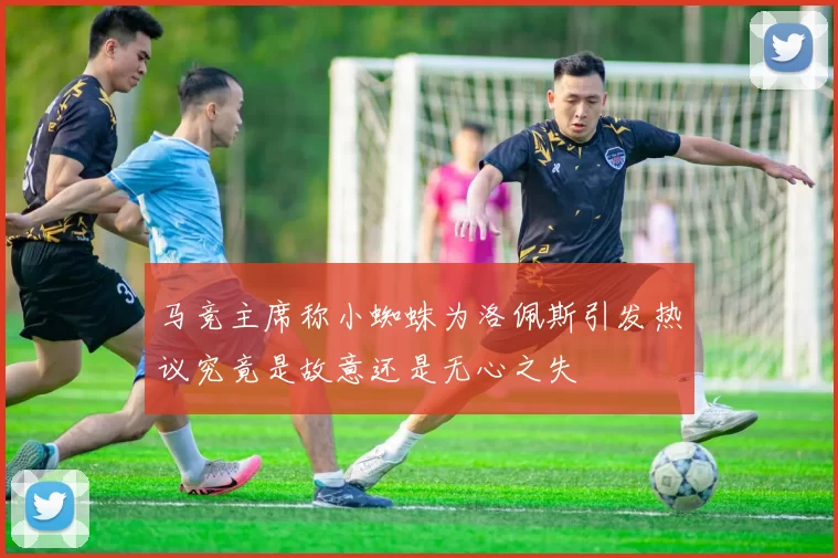 马竞主席称小蜘蛛为洛佩斯引发热议究竟是故意还是无心之失